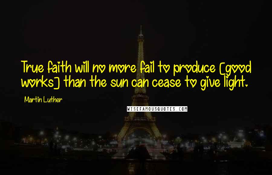 Martin Luther Quotes: True faith will no more fail to produce [good works] than the sun can cease to give light.