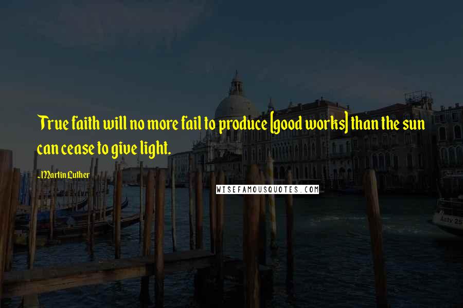 Martin Luther Quotes: True faith will no more fail to produce [good works] than the sun can cease to give light.