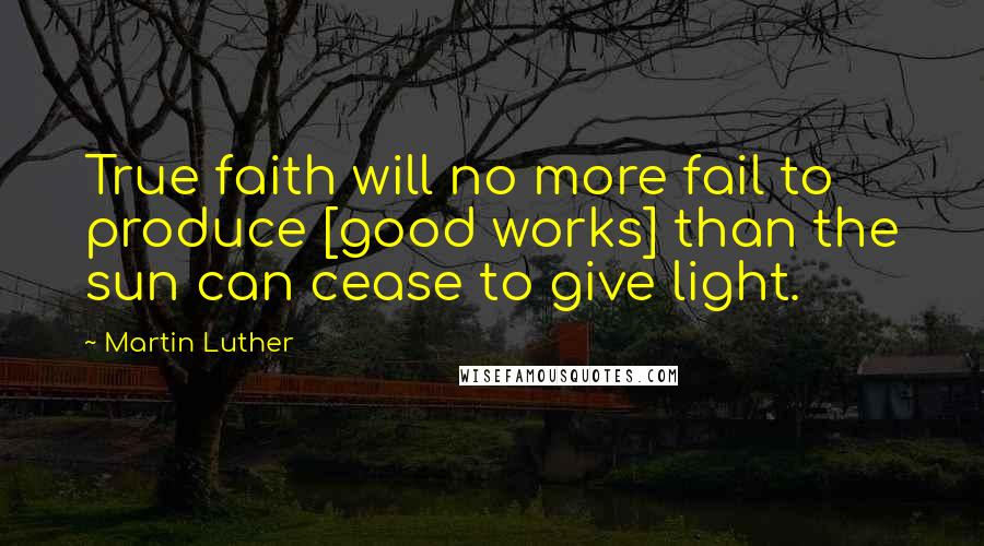 Martin Luther Quotes: True faith will no more fail to produce [good works] than the sun can cease to give light.