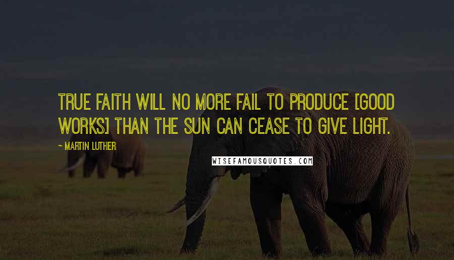 Martin Luther Quotes: True faith will no more fail to produce [good works] than the sun can cease to give light.
