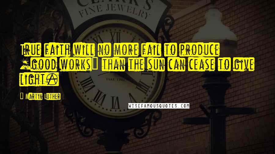 Martin Luther Quotes: True faith will no more fail to produce [good works] than the sun can cease to give light.