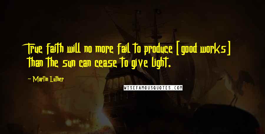 Martin Luther Quotes: True faith will no more fail to produce [good works] than the sun can cease to give light.