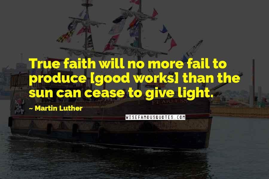 Martin Luther Quotes: True faith will no more fail to produce [good works] than the sun can cease to give light.