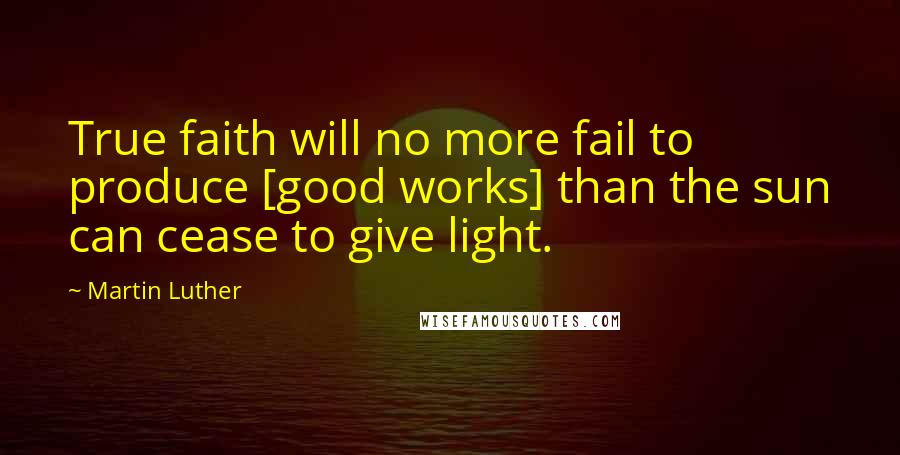 Martin Luther Quotes: True faith will no more fail to produce [good works] than the sun can cease to give light.