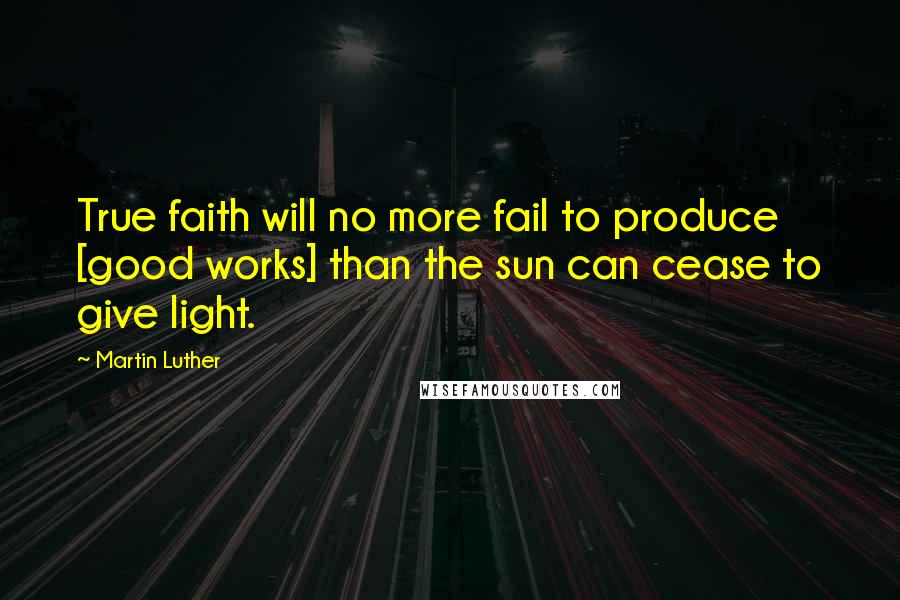 Martin Luther Quotes: True faith will no more fail to produce [good works] than the sun can cease to give light.
