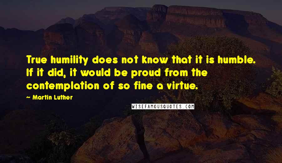 Martin Luther Quotes: True humility does not know that it is humble. If it did, it would be proud from the contemplation of so fine a virtue.