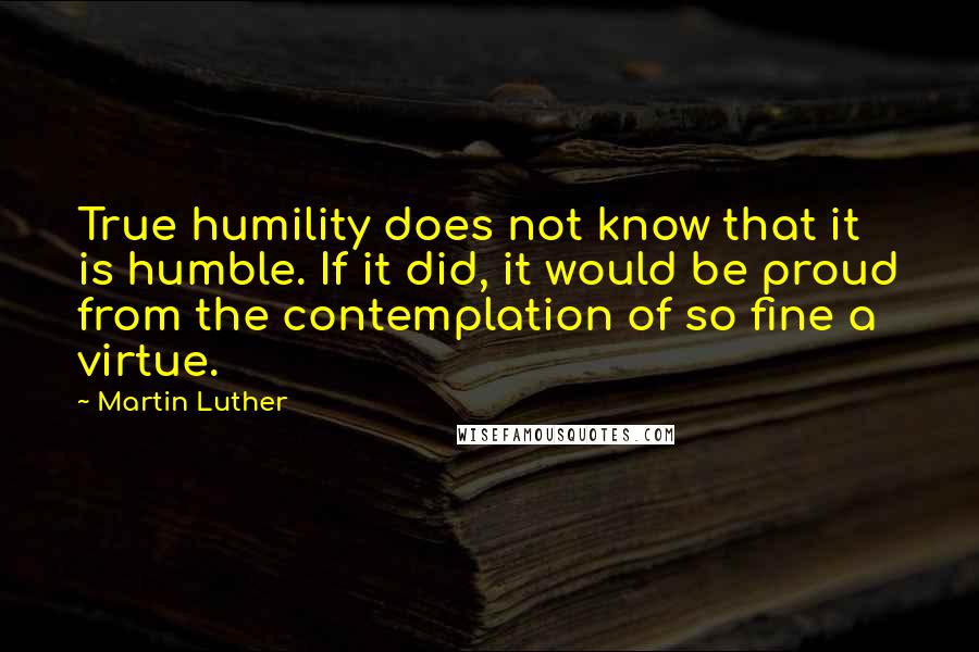 Martin Luther Quotes: True humility does not know that it is humble. If it did, it would be proud from the contemplation of so fine a virtue.