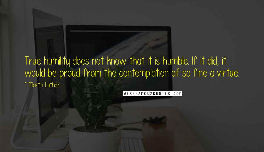 Martin Luther Quotes: True humility does not know that it is humble. If it did, it would be proud from the contemplation of so fine a virtue.