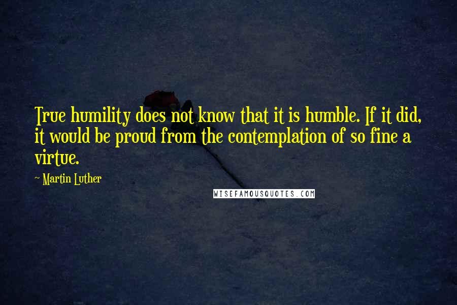 Martin Luther Quotes: True humility does not know that it is humble. If it did, it would be proud from the contemplation of so fine a virtue.