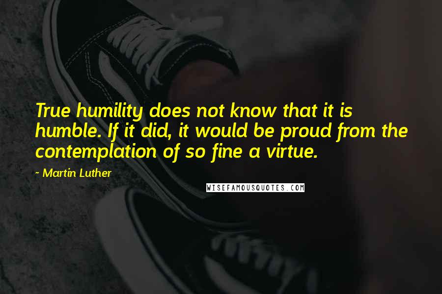 Martin Luther Quotes: True humility does not know that it is humble. If it did, it would be proud from the contemplation of so fine a virtue.