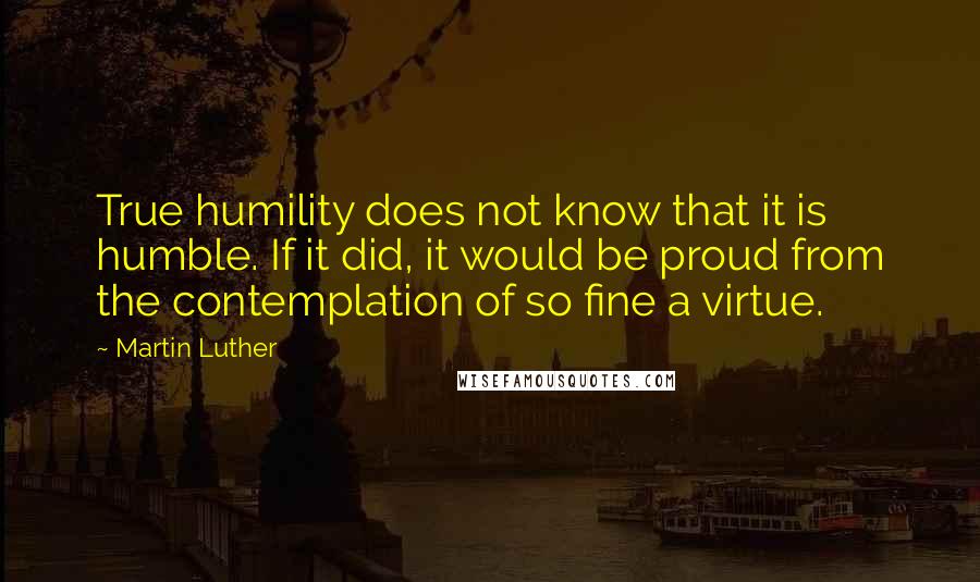Martin Luther Quotes: True humility does not know that it is humble. If it did, it would be proud from the contemplation of so fine a virtue.