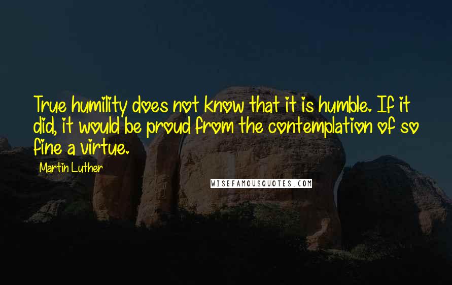 Martin Luther Quotes: True humility does not know that it is humble. If it did, it would be proud from the contemplation of so fine a virtue.