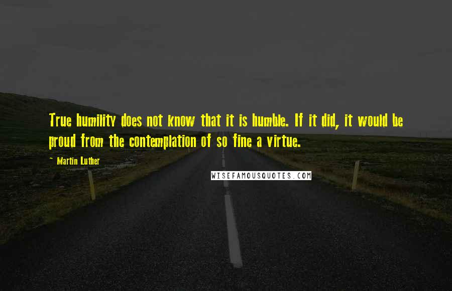 Martin Luther Quotes: True humility does not know that it is humble. If it did, it would be proud from the contemplation of so fine a virtue.