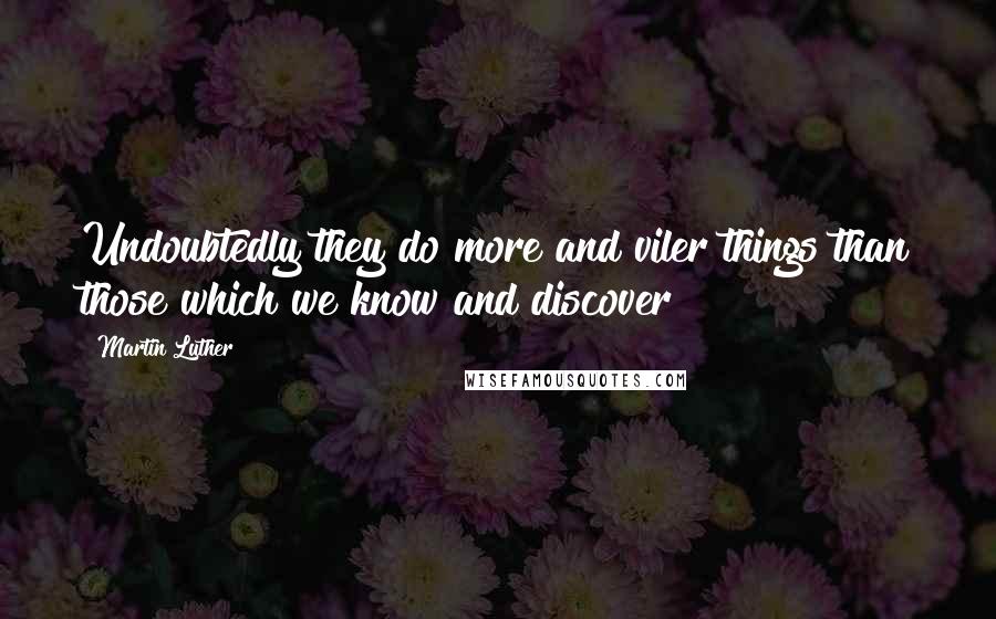 Martin Luther Quotes: Undoubtedly they do more and viler things than those which we know and discover