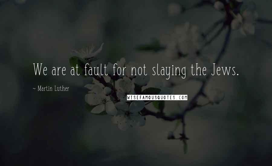 Martin Luther Quotes: We are at fault for not slaying the Jews.