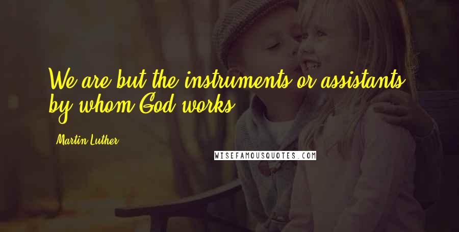 Martin Luther Quotes: We are but the instruments or assistants, by whom God works.