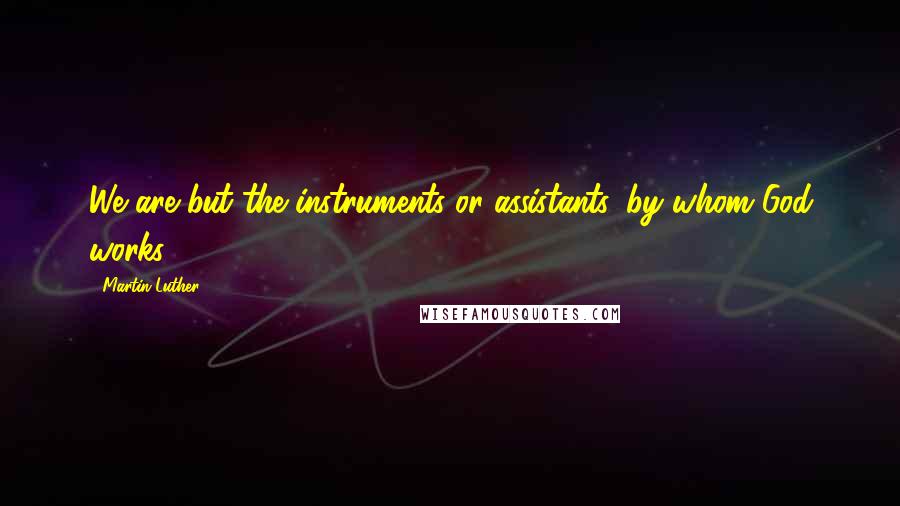 Martin Luther Quotes: We are but the instruments or assistants, by whom God works.