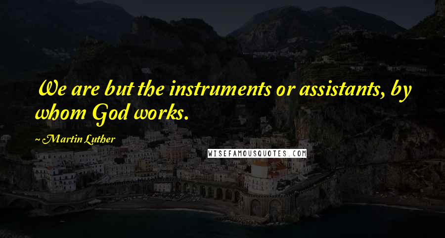 Martin Luther Quotes: We are but the instruments or assistants, by whom God works.