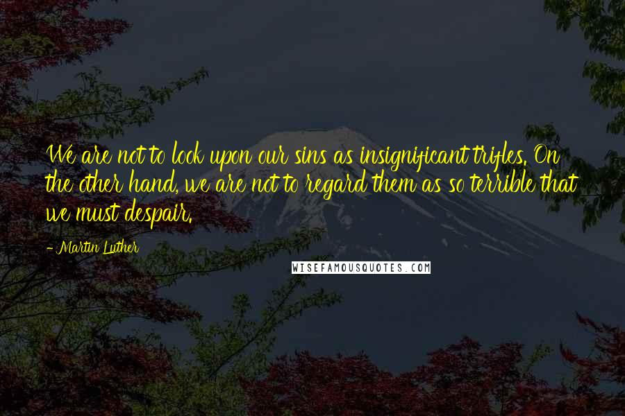 Martin Luther Quotes: We are not to look upon our sins as insignificant trifles. On the other hand, we are not to regard them as so terrible that we must despair.