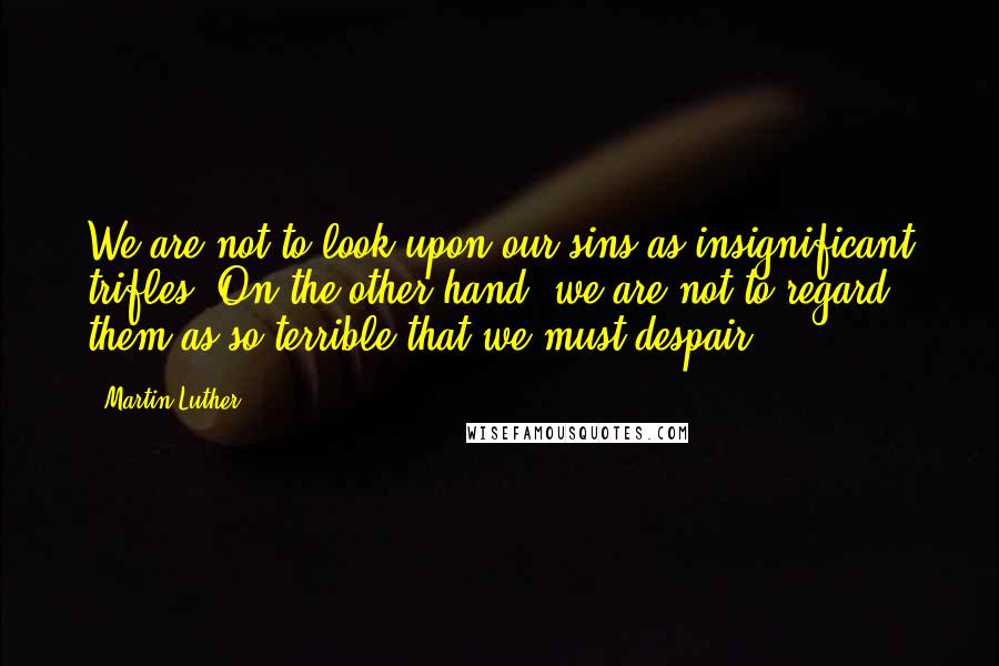 Martin Luther Quotes: We are not to look upon our sins as insignificant trifles. On the other hand, we are not to regard them as so terrible that we must despair.