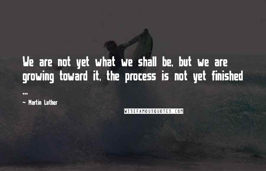Martin Luther Quotes: We are not yet what we shall be, but we are growing toward it, the process is not yet finished ...