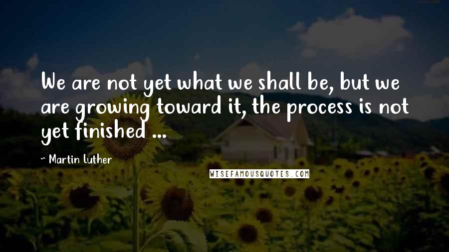 Martin Luther Quotes: We are not yet what we shall be, but we are growing toward it, the process is not yet finished ...