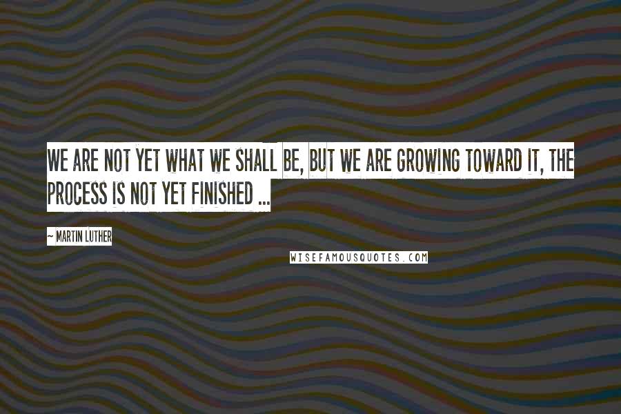 Martin Luther Quotes: We are not yet what we shall be, but we are growing toward it, the process is not yet finished ...