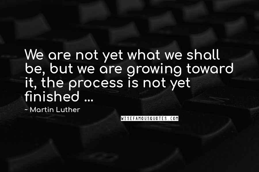 Martin Luther Quotes: We are not yet what we shall be, but we are growing toward it, the process is not yet finished ...