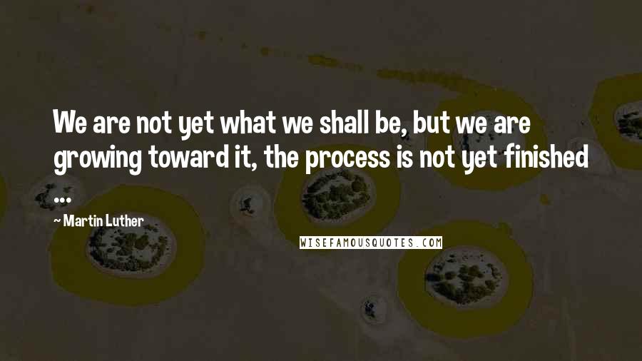 Martin Luther Quotes: We are not yet what we shall be, but we are growing toward it, the process is not yet finished ...