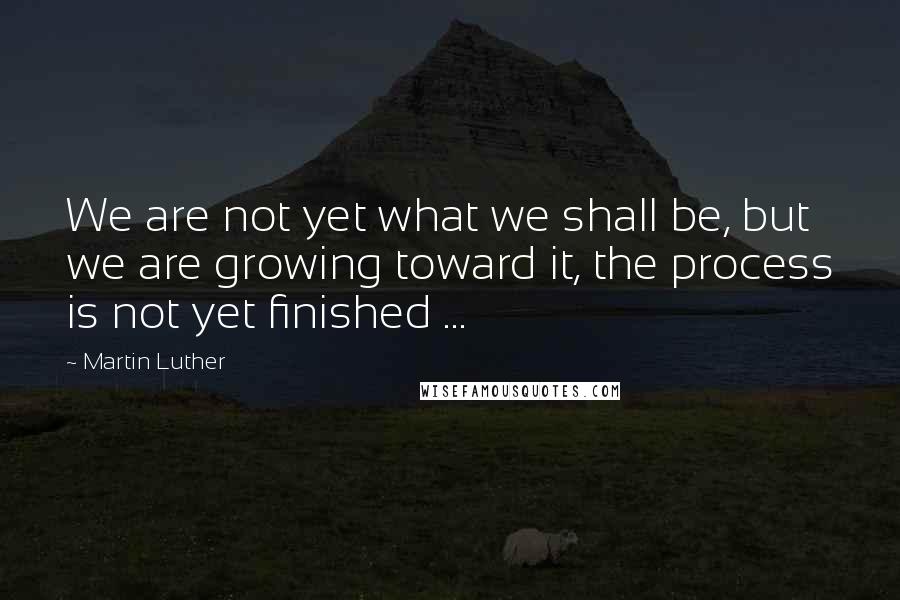 Martin Luther Quotes: We are not yet what we shall be, but we are growing toward it, the process is not yet finished ...