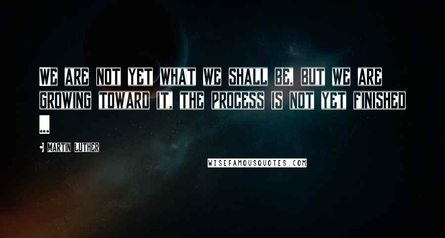 Martin Luther Quotes: We are not yet what we shall be, but we are growing toward it, the process is not yet finished ...