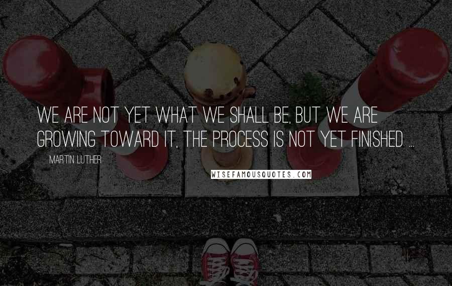 Martin Luther Quotes: We are not yet what we shall be, but we are growing toward it, the process is not yet finished ...