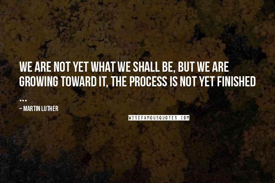 Martin Luther Quotes: We are not yet what we shall be, but we are growing toward it, the process is not yet finished ...