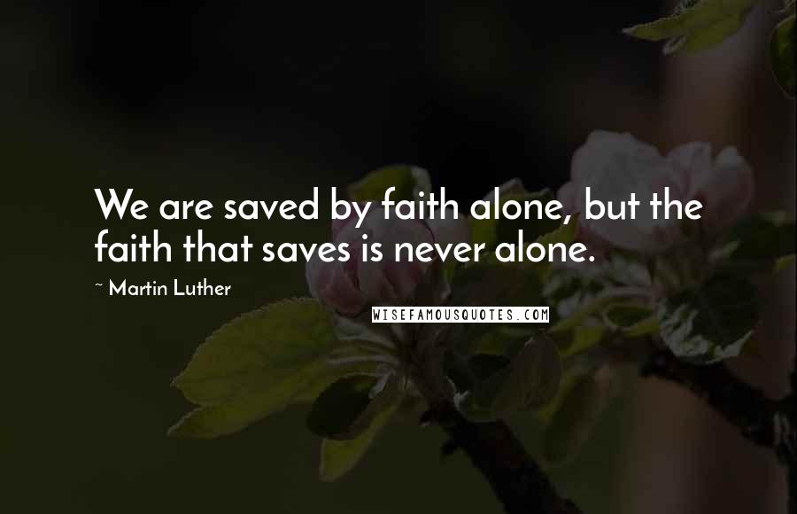 Martin Luther Quotes: We are saved by faith alone, but the faith that saves is never alone.