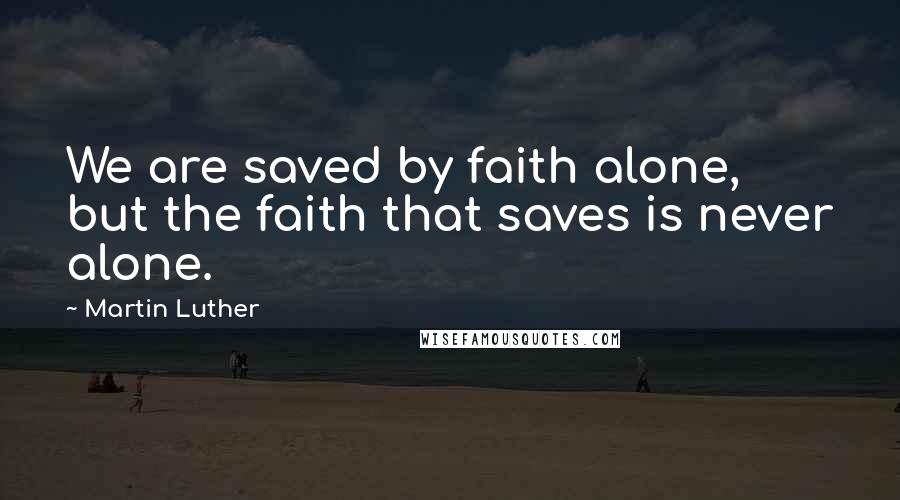 Martin Luther Quotes: We are saved by faith alone, but the faith that saves is never alone.