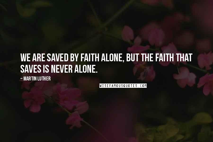 Martin Luther Quotes: We are saved by faith alone, but the faith that saves is never alone.