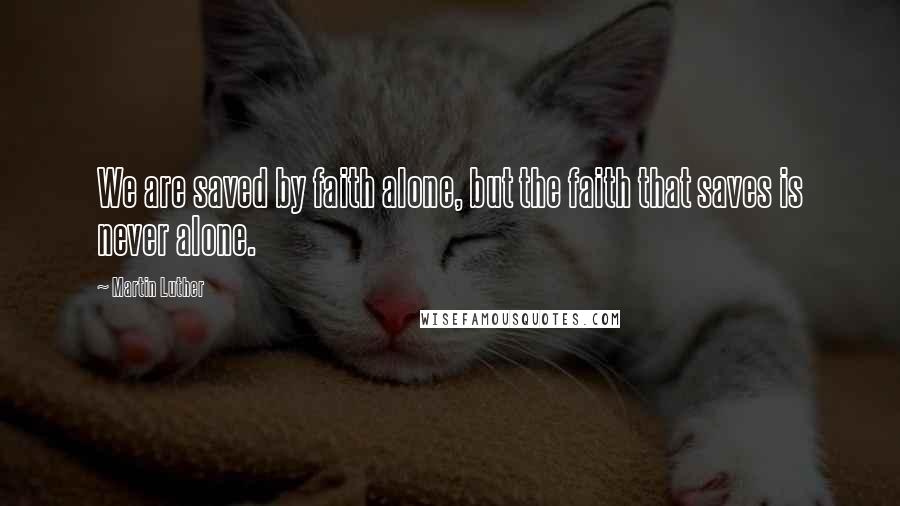 Martin Luther Quotes: We are saved by faith alone, but the faith that saves is never alone.