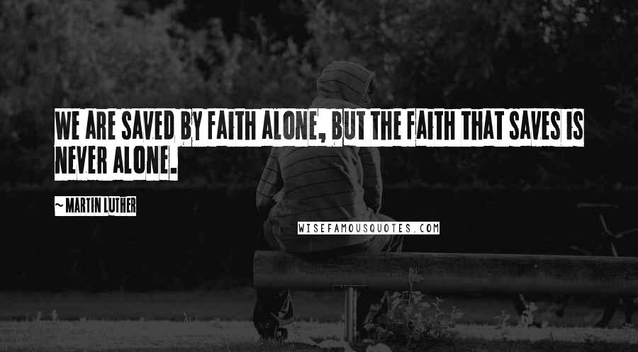 Martin Luther Quotes: We are saved by faith alone, but the faith that saves is never alone.