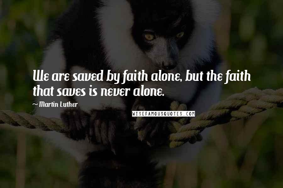 Martin Luther Quotes: We are saved by faith alone, but the faith that saves is never alone.