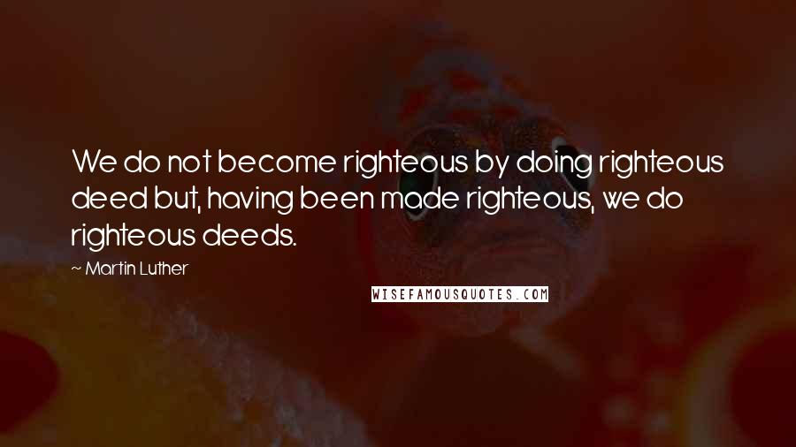 Martin Luther Quotes: We do not become righteous by doing righteous deed but, having been made righteous, we do righteous deeds.