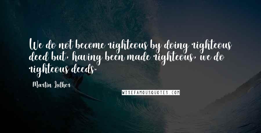 Martin Luther Quotes: We do not become righteous by doing righteous deed but, having been made righteous, we do righteous deeds.
