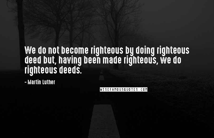 Martin Luther Quotes: We do not become righteous by doing righteous deed but, having been made righteous, we do righteous deeds.