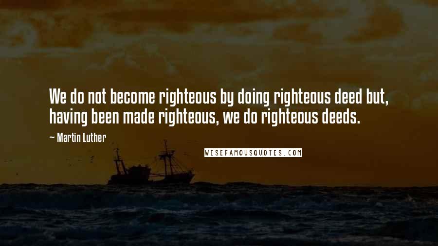 Martin Luther Quotes: We do not become righteous by doing righteous deed but, having been made righteous, we do righteous deeds.