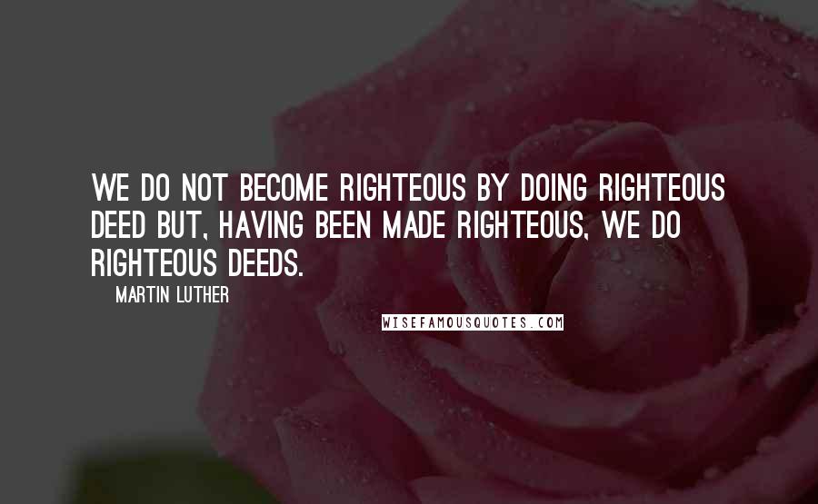 Martin Luther Quotes: We do not become righteous by doing righteous deed but, having been made righteous, we do righteous deeds.