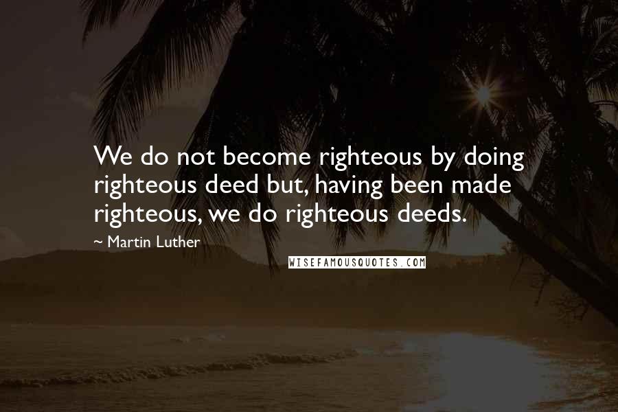 Martin Luther Quotes: We do not become righteous by doing righteous deed but, having been made righteous, we do righteous deeds.