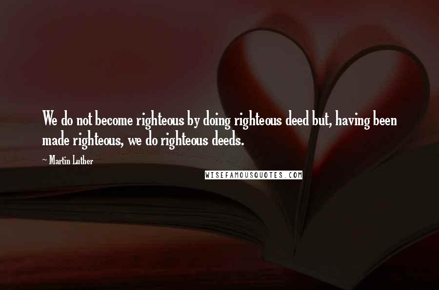 Martin Luther Quotes: We do not become righteous by doing righteous deed but, having been made righteous, we do righteous deeds.