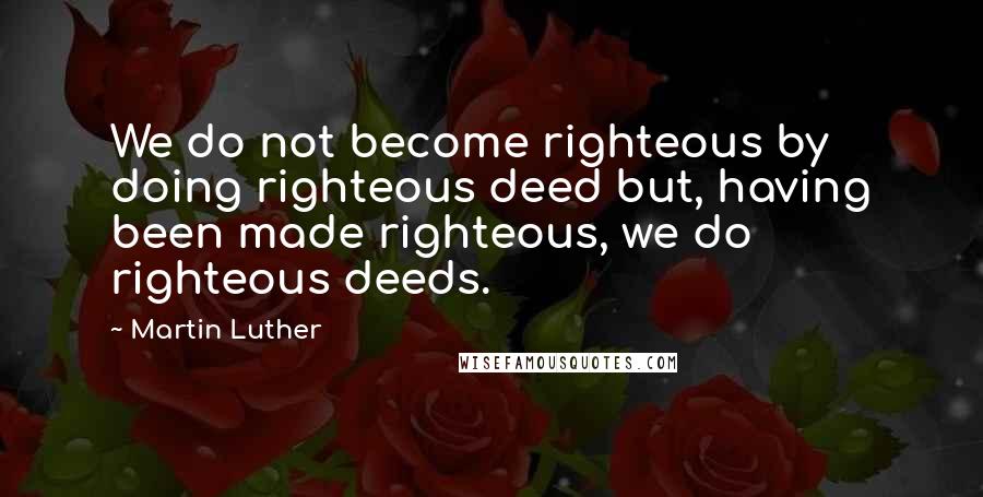 Martin Luther Quotes: We do not become righteous by doing righteous deed but, having been made righteous, we do righteous deeds.