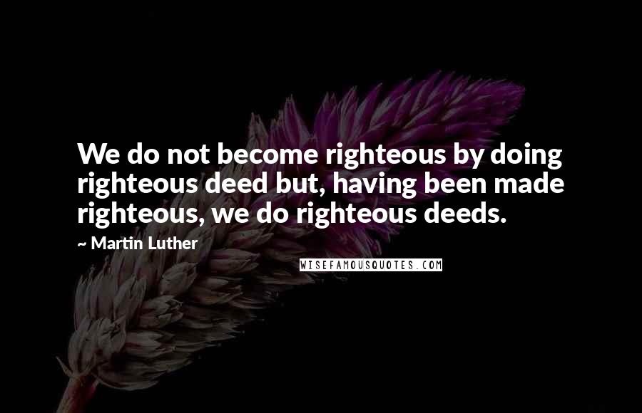 Martin Luther Quotes: We do not become righteous by doing righteous deed but, having been made righteous, we do righteous deeds.