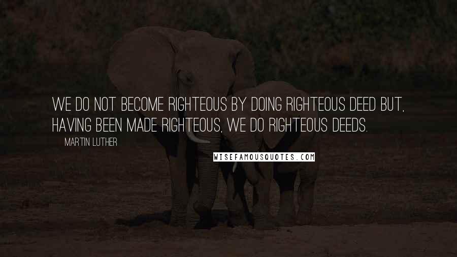 Martin Luther Quotes: We do not become righteous by doing righteous deed but, having been made righteous, we do righteous deeds.