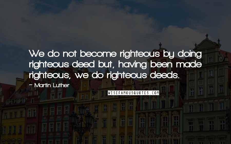 Martin Luther Quotes: We do not become righteous by doing righteous deed but, having been made righteous, we do righteous deeds.